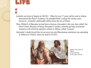 Life
:Aristotle was born in Stagira in 384 B.C. When he was 17 years old he went to Athens
and entered the Plato’s Academy; he attended Plato’s school for twenty years
(however , Aristotle’s philosophy differs from the one of Plato).
Then, Philip II of Macedon invited him to become Alexander’s (his son, then called ‘the
Great’) tutor. Because of being Alexander’s teacher, Aristotle got big economical
resources with which he opened a school in Athens, called ‘Lyceum’.
Alexander’s death forced him to run away (an anti-Macedonian sentiment was spreading
in Athens) to Chalcis, where he died in 322 B.C.
Raphael: The school of
Athens;
On the left: Plato
On the right: Aristotle
 