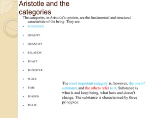 Aristotle and the
categories
The categories, in Aristotle’s opinion, are the fundamental and structural
caracteristic of the being. They are:
 SUBSTANCE
 QUALITY
 QUANTITY
 RELATION
 TO ACT
 TO SUFFER
 PLACE
 TIME
 TO OWN
 TO LIE
The most important category is, however, the one of
substance and the others refer to it. Substance is
what is and keep being, what lasts and doesn’t
change. The substance is characterized by three
principles:
 
