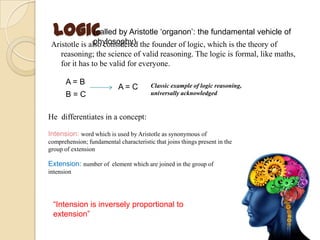Logic
Aristotle is also considered the founder of logic, which is the theory of
reasoning; the science of valid reasoning. The logic is formal, like maths,
for it has to be valid for everyone.
A = B
B = C
A = C Classic example of logic reasoning,
universally acknowledged
He differentiates in a concept:
Intension: word which is used by Aristotle as synonymous of
comprehension; fundamental characteristic that joins things present in the
group of extension
Extension: number of element which are joined in the group of
intension
“Intension is inversely proportional to
extension”
(called by Aristotle „organon‟: the fundamental vehicle of
phylosophy)
 