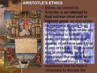 ARISTOTLE’S ETHICS
• Ethics, as viewed by
Aristotle, is an attempt to
find out our chief end or
highest good: an end which
he maintains is really final.
Though many ends of life are
only means to further
ends, our aspirations and
desires must have some final
object or pursuit. Such a chief
end is universally called
happiness. But people mean
such different things by the
expression that he finds it
necessary to discuss the

 