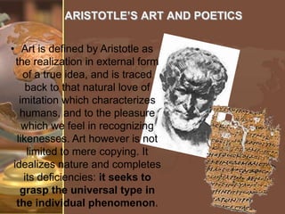 ARISTOTLE’S ART AND POETICS
• Art is defined by Aristotle as
the realization in external form
of a true idea, and is traced
back to that natural love of
imitation which characterizes
humans, and to the pleasure
which we feel in recognizing
likenesses. Art however is not
limited to mere copying. It
idealizes nature and completes
its deficiencies: it seeks to
grasp the universal type in
the individual phenomenon.

 