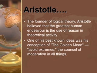 Aristotle….
• The founder of logical theory, Aristotle
believed that the greatest human
endeavour is the use of reason in
theoretical activity.
• One of his best known ideas was his
conception of "The Golden Mean" —
"avoid extremes," the counsel of
moderation in all things.

 