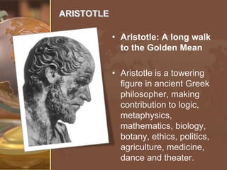 ARISTOTLE
• Aristotle: A long walk
to the Golden Mean
• Aristotle is a towering
figure in ancient Greek
philosopher, making
contribution to logic,
metaphysics,
mathematics, biology,
botany, ethics, politics,
agriculture, medicine,
dance and theater.

 