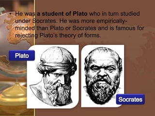 • He was a student of Plato who in turn studied
under Socrates. He was more empiricallyminded than Plato or Socrates and is famous for
rejecting Plato’s theory of forms.

 