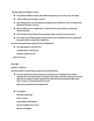 Why does light have different colours? 
 The particles of different colours have different properties, such as mass, size and speed. 
 Why can light travel through a vacuum? 
 Light, being particles, can naturally pass through vacuum. (At Newton’s time, no known wave 
could travel through a vacuum.) 
 Why does light travel in straight lines? A ball thrown into space follows a curved path 
because of gravity. 
 Yet if the ball is thrown with greater and greater speed, its path curves less and less. 
 Thus, billions of tiny light particles of extremely low mass travelling at enormous speeds will 
have paths which are essentially straight lines. 
How does the particle theory explain the Laws of Reflection? 
 The rebounding of a steel ball from 
a smooth plate is similar to the 
reflection of light from the 
surface of a mirror. 
Many light 
particles in a light ray 
How does Newton's particle theory explain the Laws of Refraction? 
 A cannon ball hits the surface of water, it is acted upon by a “refracting” force which is 
perpendicular to the water surface. It therefore slows down and bends away from the normal. 
Light does the opposite. Newton explained this observation by assuming that light travels 
faster in water, so it bends towards the normal. 
(What was the problem in this explanation?) 
 The problem: 
Does light really travel 
faster in water? 
In fact nobody could measure 
the speed of light at the time of 
Newton and Huygens 
 