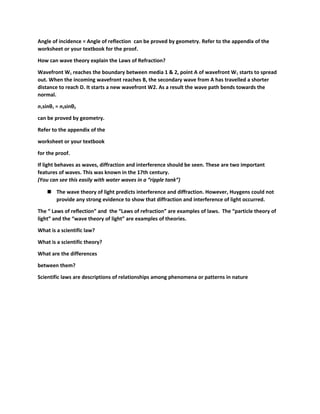 Angle of incidence = Angle of reflection can be proved by geometry. Refer to the appendix of the 
worksheet or your textbook for the proof. 
How can wave theory explain the Laws of Refraction? 
Wavefront W1 reaches the boundary between media 1 & 2, point A of wavefront W1 starts to spread 
out. When the incoming wavefront reaches B, the secondary wave from A has travelled a shorter 
distance to reach D. It starts a new wavefront W2. As a result the wave path bends towards the 
normal. 
n1sinθ1 = n2sinθ2 
can be proved by geometry. 
Refer to the appendix of the 
worksheet or your textbook 
for the proof. 
If light behaves as waves, diffraction and interference should be seen. These are two important 
features of waves. This was known in the 17th century. 
(You can see this easily with water waves in a “ripple tank”) 
 The wave theory of light predicts interference and diffraction. However, Huygens could not 
provide any strong evidence to show that diffraction and interference of light occurred. 
The “ Laws of reflection” and the “Laws of refraction” are examples of laws. The “particle theory of 
light” and the “wave theory of light” are examples of theories. 
What is a scientific law? 
What is a scientific theory? 
What are the differences 
between them? 
Scientific laws are descriptions of relationships among phenomena or patterns in nature 
 