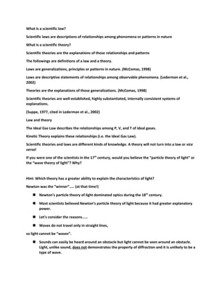 What is a scientific law? 
Scientific laws are descriptions of relationships among phenomena or patterns in nature 
What is a scientific theory? 
Scientific theories are the explanations of those relationships and patterns 
The followings are definitions of a law and a theory. 
Laws are generalizations, principles or patterns in nature. (McComas, 1998) 
Laws are descriptive statements of relationships among observable phenomena. (Lederman et al., 
2002) 
Theories are the explanations of those generalizations. (McComas, 1998) 
Scientific theories are well-established, highly substantiated, internally consistent systems of 
explanations. 
(Suppe, 1977, cited in Lederman et al., 2002) 
Law and theory 
The Ideal Gas Law describes the relationships among P, V, and T of ideal gases. 
Kinetic Theory explains these relationships (i.e. the Ideal Gas Law). 
Scientific theories and laws are different kinds of knowledge. A theory will not turn into a law or vice 
versa! 
If you were one of the scientists in the 17th century, would you believe the “particle theory of light” or 
the “wave theory of light”? Why? 
Hint: Which theory has a greater ability to explain the characteristics of light? 
Newton was the “winner”….. (at that time!) 
 Newton’s particle theory of light dominated optics during the 18th century. 
 Most scientists believed Newton’s particle theory of light because it had greater explanatory 
power. 
 Let’s consider the reasons…… 
 Waves do not travel only in straight lines, 
so light cannot be “waves”. 
 Sounds can easily be heard around an obstacle but light cannot be seen around an obstacle. 
Light, unlike sound, does not demonstrates the property of diffraction and it is unlikely to be a 
type of wave. 
 
