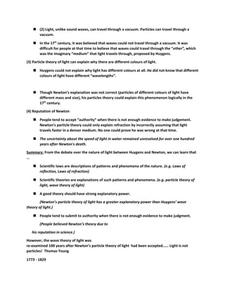  (2) Light, unlike sound waves, can travel through a vacuum. Particles can travel through a 
vacuum. 
 In the 17th century, it was believed that waves could not travel through a vacuum. It was 
difficult for people at that time to believe that waves could travel through the “ether”, which 
was the imaginary “medium” that light travels through, proposed by Huygens. 
(3) Particle theory of light can explain why there are different colours of light. 
 Huygens could not explain why light has different colours at all. He did not know that different 
colours of light have different “wavelengths”. 
 Though Newton’s explanation was not correct (particles of different colours of light have 
different mass and size), his particles theory could explain this phenomenon logically in the 
17th century. 
(4) Reputation of Newton 
 People tend to accept “authority” when there is not enough evidence to make judgement. 
Newton’s particle theory could only explain refraction by incorrectly assuming that light 
travels faster in a denser medium. No one could prove he was wrong at that time. 
 The uncertainty about the speed of light in water remained unresolved for over one hundred 
years after Newton's death. 
Summary: From the debate over the nature of light between Huygens and Newton, we can learn that 
… 
 Scientific laws are descriptions of patterns and phenomena of the nature. (e.g. Laws of 
reflection, Laws of refraction) 
 Scientific theories are explanations of such patterns and phenomena. (e.g. particle theory of 
light, wave theory of light) 
 A good theory should have strong explanatory power. 
(Newton’s particle theory of light has a greater explanatory power than Huygens’ wave 
theory of light.) 
 People tend to submit to authority when there is not enough evidence to make judgment. 
(People believed Newton’s theory due to 
his reputation in science.) 
However, the wave theory of light was 
re-examined 100 years after Newton’s particle theory of light had been accepted…… Light is not 
particles! Thomas Young 
1773 - 1829 
 