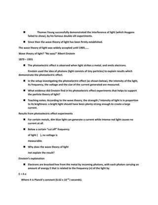  Thomas Young successfully demonstrated the interference of light (which Huygens 
failed to show), by his famous double-slit experiments. 
 Since then the wave theory of light has been firmly established. 
The wave theory of light was widely accepted until 1905…… 
Wave theory of light? “No way!” Albert Einstein 
1879 – 1955 
 The photoelectric effect is observed when light strikes a metal, and emits electrons. 
Einstein used the idea of photons (light consists of tiny particles) to explain results which 
demonstrate the photoelectric effect. 
 In the setup investigating the photoelectric effect (as shown below), the intensity of the light, 
its frequency, the voltage and the size of the current generated are measured. 
 What evidence did Einstein find in his photoelectric effect experiments that helps to support 
the particle theory of light? 
 Teaching notes: According to the wave theory, the strength / intensity of light is in proportion 
to its brightness: a bright light should have been plenty strong enough to create a large 
current. 
Results from photoelectric effect experiments 
 For certain metals, dim blue light can generate a current while intense red light causes no 
current at all. 
 Below a certain “cut off” frequency 
of light ( ), no voltage is 
measurable. 
 Why does the wave theory of light 
not explain the result? 
Einstein’s explanation 
 Electrons are knocked free from the metal by incoming photons, with each photon carrying an 
amount of energy E that is related to the frequency (n) of the light by 
E = h n 
Where h is Planck’s constant (6.62 x 10-34 J seconds). 
 