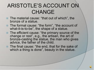 ARISTOTLE’S ACCOUNT ON 
CHANGE 
 The material cause: “that out of which”, the 
bronze of a statue. 
 The formal cause: “the form”, “the account of 
what-it-is-to-be”, the shape of a statue. 
 The efficient cause: “the primary source of the 
change or rest”, e.g., the artisan, the art of 
bronze-casting the statue, the man who gives 
advice, the father of the child. 
 The final cause: “the end, that for the sake of 
which a thing is done”, beauty in the statue. 
 