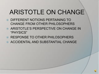 ARISTOTLE ON CHANGE 
 DIFFERENT NOTIONS PERTAINING TO 
CHANGE FROM OTHER PHILOSOPHERS 
 ARISTOTLE’S PERSPECTIVE ON CHANGE IN 
“PHYSICS” 
 RESPONSE TO OTHER PHILOSOPHERS 
 ACCIDENTAL AND SUBSTANTIAL CHANGE 
 