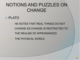 NOTIONS AND PUZZLES ON 
CHANGE 
 PLATO 
1. HE NOTES THAT REAL THINGS DO NOT 
CHANGE AS CHANGE IS RESTRICTED TO 
THE REALMS OF APPEARANCES 
2. THE PHYSICAL WORLD 
 