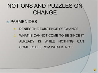 NOTIONS AND PUZZLES ON 
CHANGE 
 PARMENIDES 
1. DENIES THE EXISTENCE OF CHANGE. 
2. WHAT IS CANNOT COME TO BE SINCE IT 
ALREADY IS WHILE NOTHING CAN 
COME TO BE FROM WHAT IS NOT. 
 