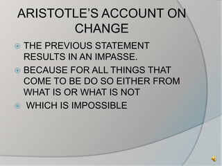ARISTOTLE’S ACCOUNT ON 
CHANGE 
 THE PREVIOUS STATEMENT 
RESULTS IN AN IMPASSE. 
 BECAUSE FOR ALL THINGS THAT 
COME TO BE DO SO EITHER FROM 
WHAT IS OR WHAT IS NOT 
 WHICH IS IMPOSSIBLE 
 