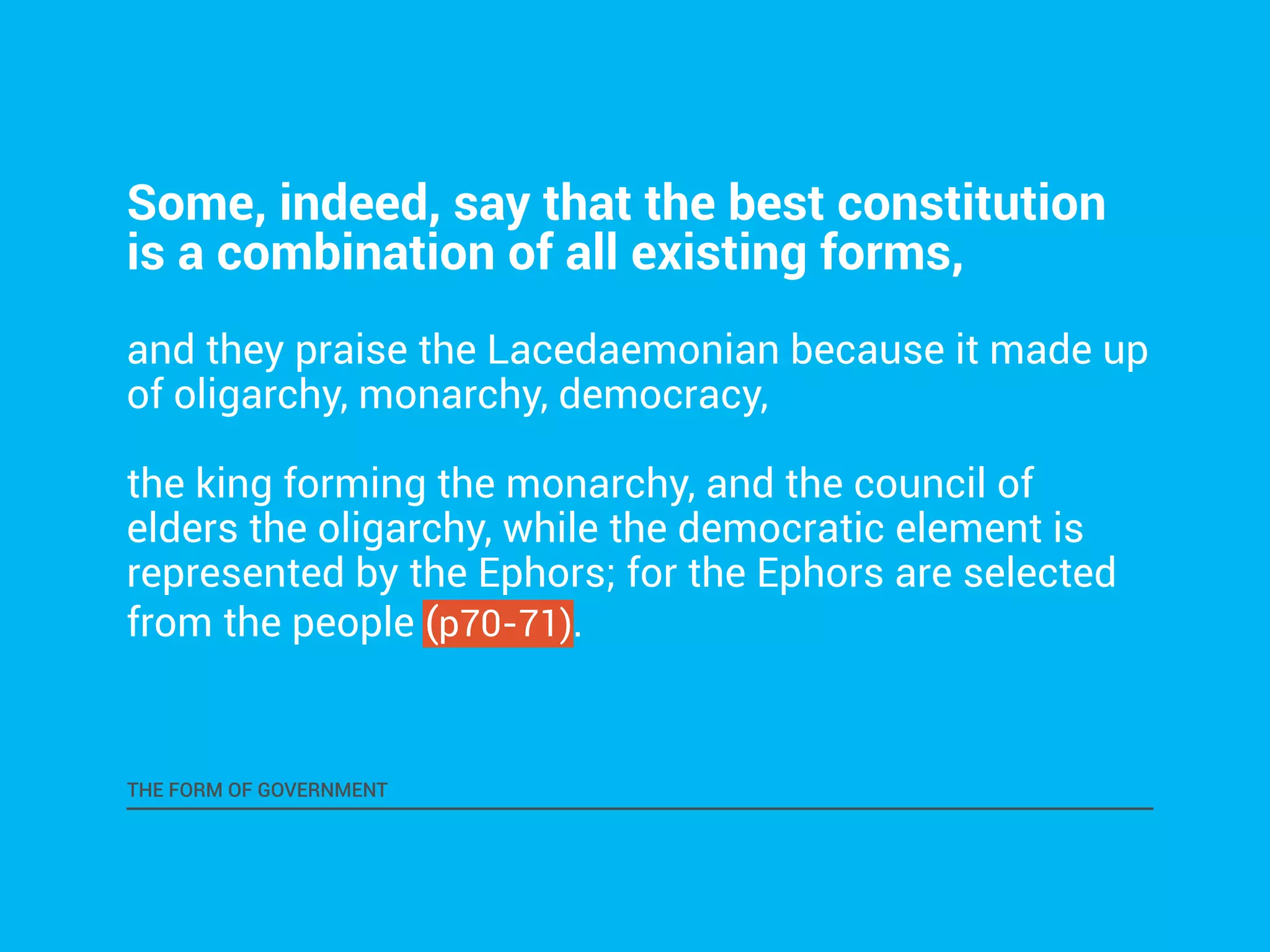 Some, indeed, say that the best constitution 
is a combination of all existing forms, 
and they praise the Lacedaemonian because it made up 
of oligarchy, monarchy, democracy, 
the king forming the monarchy, and the council of 
elders the oligarchy, while the democratic element is 
represented by the Ephors; for the Ephors are selected 
from the people (p70-71). 
THE FORM OF GOVERNMENT 
 