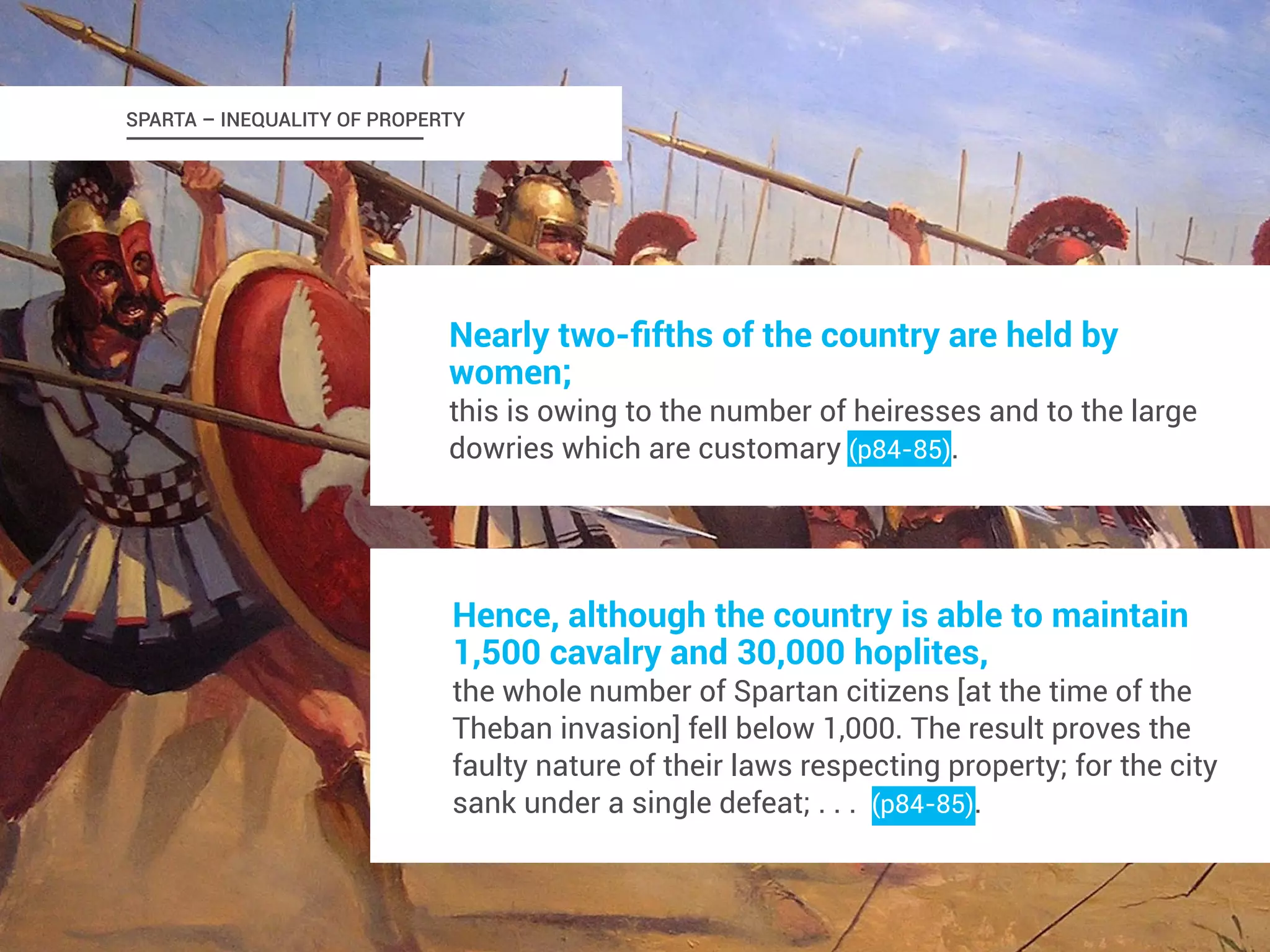 SPARTA – INEQUALITY OF PROPERTY 
Nearly two-fifths of the country are held by 
women; 
this is owing to the number of heiresses and to the large 
dowries which are customary (p84-85). 
Hence, although the country is able to maintain 
1,500 cavalry and 30,000 hoplites, 
the whole number of Spartan citizens [at the time of the 
Theban invasion] fell below 1,000. The result proves the 
faulty nature of their laws respecting property; for the city 
sank under a single defeat; . . . (p84-85). 
 