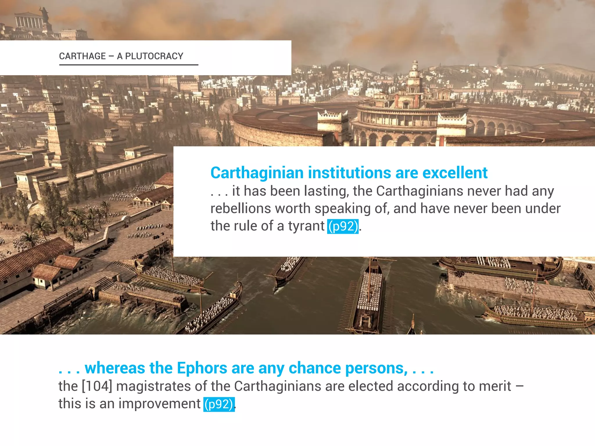 Carthaginian institutions are excellent 
. . . it has been lasting, the Carthaginians never had any 
rebellions worth speaking of, and have never been under 
the rule of a tyrant (p92). 
CARTHAGE – A PLUTOCRACY 
. . . whereas the Ephors are any chance persons, . . . 
the [104] magistrates of the Carthaginians are elected according to merit – 
this is an improvement (p92). 
 