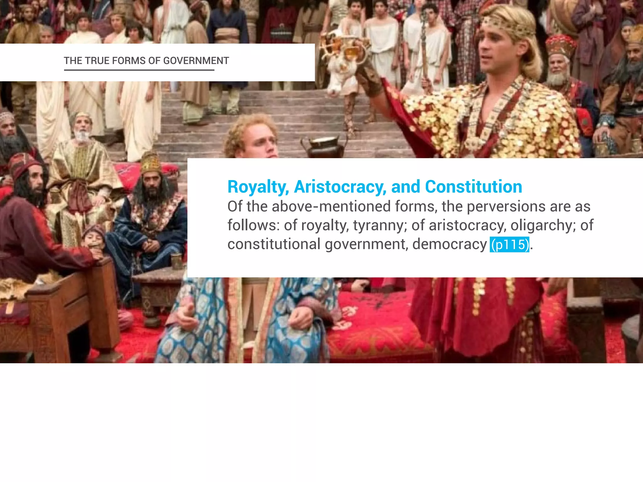 THE TRUE FORMS OF GOVERNMENT 
Royalty, Aristocracy, and Constitution 
Of the above-mentioned forms, the perversions are as 
follows: of royalty, tyranny; of aristocracy, oligarchy; of 
constitutional government, democracy (p115). 
 