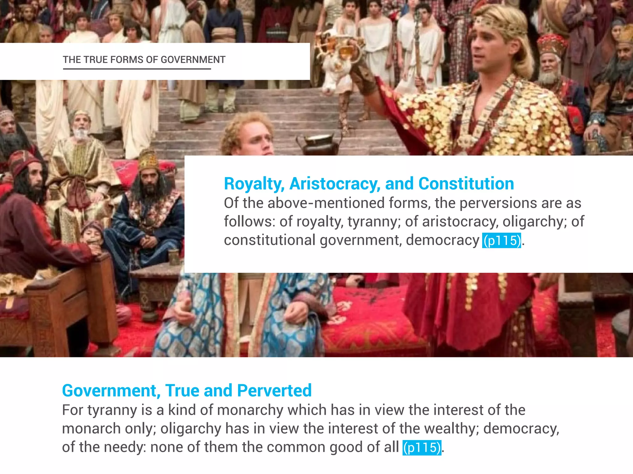 THE TRUE FORMS OF GOVERNMENT 
Royalty, Aristocracy, and Constitution 
Of the above-mentioned forms, the perversions are as 
follows: of royalty, tyranny; of aristocracy, oligarchy; of 
constitutional government, democracy (p115). 
Government, True and Perverted 
For tyranny is a kind of monarchy which has in view the interest of the 
monarch only; oligarchy has in view the interest of the wealthy; democracy, 
of the needy: none of them the common good of all (p115). 
 