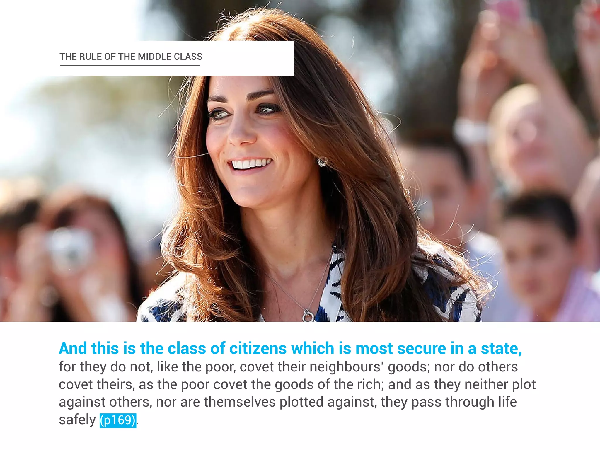 THE RULE OF THE MIDDLE CLASS 
And this is the class of citizens which is most secure in a state, 
for they do not, like the poor, covet their neighbours’ goods; nor do others 
covet theirs, as the poor covet the goods of the rich; and as they neither plot 
against others, nor are themselves plotted against, they pass through life 
safely (p169). 
 