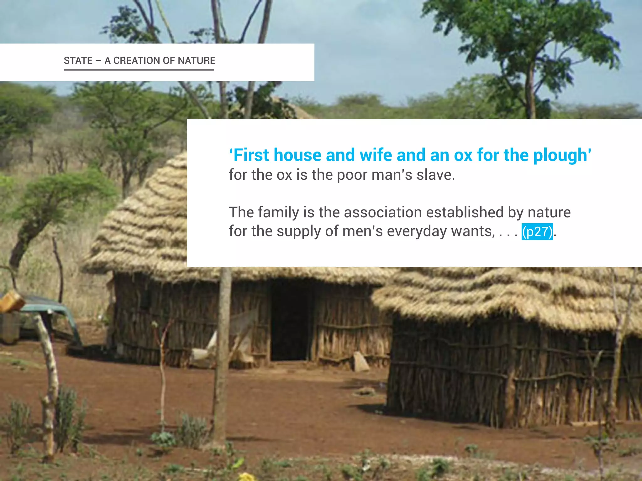 STATE – A CREATION OF NATURE 
‘First house and wife and an ox for the plough’ 
for the ox is the poor man’s slave. 
The family is the association established by nature 
for the supply of men’s everyday wants, . . . (p27). 
 