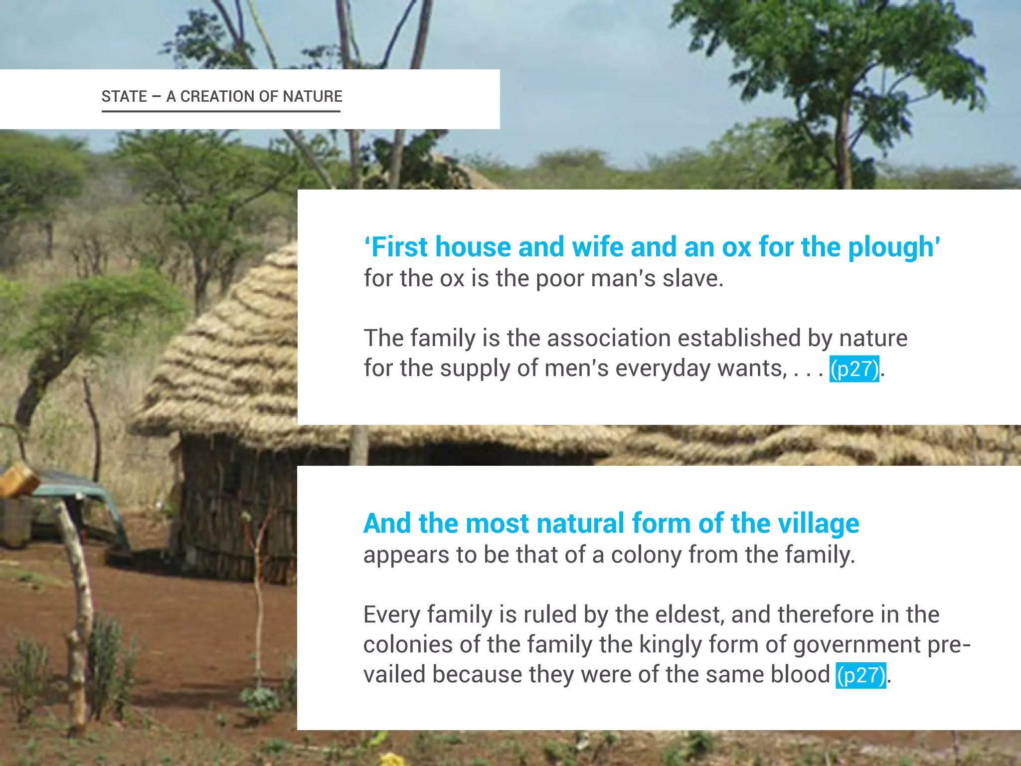 ‘First house and wife and an ox for the plough’ 
for the ox is the poor man’s slave. 
The family is the association established by nature 
for the supply of men’s everyday wants, . . . (p27). 
And the most natural form of the village 
appears to be that of a colony from the family. 
Every family is ruled by the eldest, and therefore in the 
colonies of the family the kingly form of government pre-vailed 
because they were of the same blood (p27). 
STATE – A CREATION OF NATURE 
 