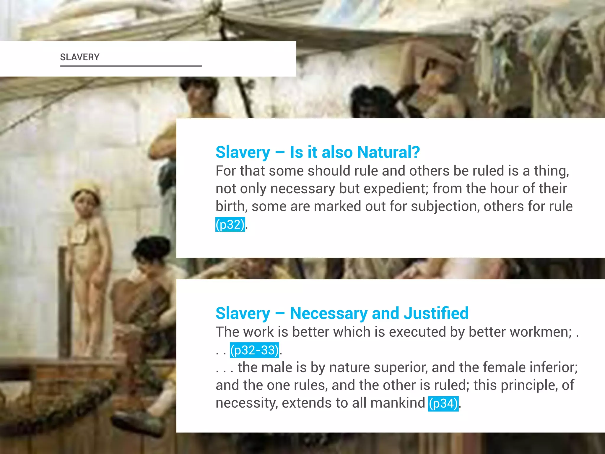 SLAVERY 
Slavery – Is it also Natural? 
For that some should rule and others be ruled is a thing, 
not only necessary but expedient; from the hour of their 
birth, some are marked out for subjection, others for rule 
(p32). 
Slavery – Necessary and Justified 
The work is better which is executed by better workmen; . 
. . (p32-33). 
. . . the male is by nature superior, and the female inferior; 
and the one rules, and the other is ruled; this principle, of 
necessity, extends to all mankind (p34). 
 