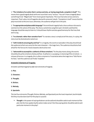 1. “The imitationof an action that is seriousand also, as havingmagnitude,complete initself” This
meansthat a good tragedydealswithone issue thatisvery“serious.”Youcan’t have a tragedyabout
somethingtrivial.“Magnitude”here meansgreatimportance.The issue hastobe seriousandvery
important.That’swhya lot of tragediesdeal withsomeone’sdeath.“Completeinitself”meansthatthe
playmuststick to the one issue;otherwise,the audience will getlostinthe plot.
2. “in appropriateandpleasurablelanguage” AncientGreektragedyhada choruswhose role wasto
commentonthe actionof the play.The chorussometimessangtheirpart.Aristotle saidthatthe
language shouldbe easytolistento.Itshouldhave rhythmandalso goodharmonyfor the linesthat
were sung.
3. “ina dramatic rather than narrative form” To narrate a story issimplytotell the story.In a play,the
storymust be dramatizedoracted out.
4. “with incidentsarousingpity and fear” In a tragedy,the eventsorepisodesinthe playshouldlead
the audience tofeel verysorryforthe maincharacter—the tragichero.The audience shouldalsofeel
afraidfor the heroas he movestowarda destructive end.
5. “wherewithtoaccomplisha catharsis of these emotions.” Asthe playmovesalong,the events
shouldbuildupthe emotionsof pityandfear.A catharsisis a purging,or cleansingof the emotions--a
release of tension.Ina tragedy,thisisoftenamomento f revelationwhenthe tragichero“fallsflaton
hisface,”and the audience canfinally“explode.”
Aristotle’s Elements of Tragedy:
Aristotle saidthattragedyhas six mainelementsof tragedy:
1. Plot;
2. Character;
3. Thought;
4. Diction;
5. Melody;
6. Spectacle.
The last fourelements(Thought,Diction,Melody,andSpectacle) are the leastimportant,butAristotle
felttheymustbe done well forthe playto succeed.
 Thought is the powerof sayingwhatever can besaid and should be said at each momentof the
plot.Do the linesspokenbythe actorsmake sense?Are theysayingwhat should besaid at each
particularmomentinthe play?
 