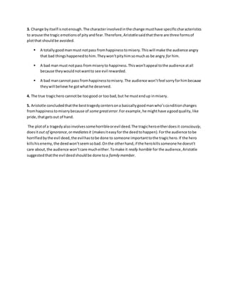 3. Change byitself isnotenough.The characterinvolvedinthe change musthave specificcharacteristics
to arouse the tragic emotionsof pityandfear.Therefore,Aristotlesaidthatthere are three formsof
plotthat shouldbe avoided.
 A totallygoodmanmust notpass fromhappinesstomisery.Thiswill make the audience angry
that bad thingshappenedtohim.Theywon’tpityhimsomuchas be angry for him.
 A bad manmust notpass frommiseryto happiness.Thiswon’tappeal tothe audience atall
because theywouldnotwantto see evil rewarded.
 A bad mancannot pass fromhappinesstomisery.The audience won’tfeel sorryforhimbecause
theywill believe he gotwhathe deserved.
4. The true tragichero cannotbe toogood or too bad,but he mustendup inmisery.
5. Aristotle concludedthatthe besttragedycentersona basicallygoodmanwho’sconditionchanges
fromhappinesstomiserybecause of somegreaterror.For example,he mighthave agoodquality,like
pride,thatgetsout of hand.
The plotof a tragedyalsoinvolvessomehorribleorevil deed.The tragicheroeitherdoesit consciously,
doesitout of ignorance,ormediatesit (makesiteasyfor the deedtohappen).Forthe audience tobe
horrifiedbythe evil deed,the evilhastobe done to someone importanttothe tragichero.If the hero
killshisenemy,the deedwon’tseemsobad.Onthe otherhand,if the herokillssomeone he doesn’t
care about,the audience won’tcare mucheither.Tomake it really horrible for the audience,Aristotle
suggestedthatthe evil deedshouldbe done toa family member.
 