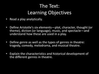 The Text:
Learning Objectives
• Read a play analytically.
• Define Aristotle's six elements—plot, character, thought (or
theme), diction (or language), music, and spectacle—and
understand how these are used in a play.
• Define genre as well as the types of genres in theatre:
tragedy, comedy, melodrama, and musical theatre.
• Explain the characteristics and historical development of
the different genres in theatre.
 