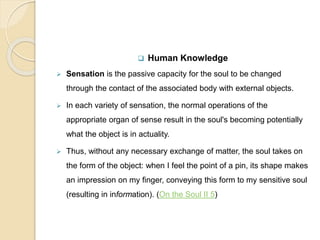  Human Knowledge
 Sensation is the passive capacity for the soul to be changed
through the contact of the associated body with external objects.
 In each variety of sensation, the normal operations of the
appropriate organ of sense result in the soul's becoming potentially
what the object is in actuality.
 Thus, without any necessary exchange of matter, the soul takes on
the form of the object: when I feel the point of a pin, its shape makes
an impression on my finger, conveying this form to my sensitive soul
(resulting in information). (On the Soul II 5)
 