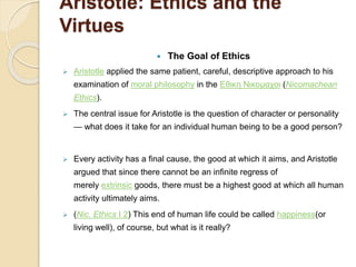 Aristotle: Ethics and the
Virtues
 The Goal of Ethics
 Aristotle applied the same patient, careful, descriptive approach to his
examination of moral philosophy in the Εθικη Νικομαχοι (Nicomachean
Ethics).
 The central issue for Aristotle is the question of character or personality
— what does it take for an individual human being to be a good person?
 Every activity has a final cause, the good at which it aims, and Aristotle
argued that since there cannot be an infinite regress of
merely extrinsic goods, there must be a highest good at which all human
activity ultimately aims.
 (Nic. Ethics I 2) This end of human life could be called happiness(or
living well), of course, but what is it really?
 