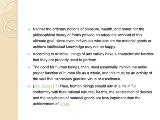  Neither the ordinary notions of pleasure, wealth, and honor nor the
philosophical theory of forms provide an adequate account of this
ultimate goal, since even individuals who acquire the material goods or
achieve intellectual knowledge may not be happy.
 According to Aristotle, things of any variety have a characteristic function
that they are properly used to perform.
 The good for human beings, then, must essentially involve the entire
proper function of human life as a whole, and this must be an activity of
the soul that expresses genuine virtue or excellence.
 (Nic. Ethics I 7) Thus, human beings should aim at a life in full
conformity with their rational natures; for this, the satisfaction of desires
and the acquisition of material goods are less important than the
achievement of virtue.
 