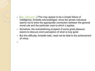  (Nic. EthicsVII 1) This may appear to be a simple failure of
intelligence, Aristotle acknowledged, since the akratic individual
seems not to draw the appropriate connection between the general
moral rule and the particular case to which it applies.
 Somehow, the overwhelming prospect of some great pleasure
seems to obscure one's perception of what is truly good.
 But this difficulty, Aristotle held, need not be fatal to the achievement
of virtue.

 