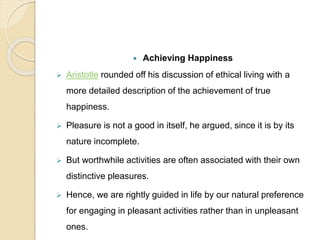  Achieving Happiness
 Aristotle rounded off his discussion of ethical living with a
more detailed description of the achievement of true
happiness.
 Pleasure is not a good in itself, he argued, since it is by its
nature incomplete.
 But worthwhile activities are often associated with their own
distinctive pleasures.
 Hence, we are rightly guided in life by our natural preference
for engaging in pleasant activities rather than in unpleasant
ones.
 
