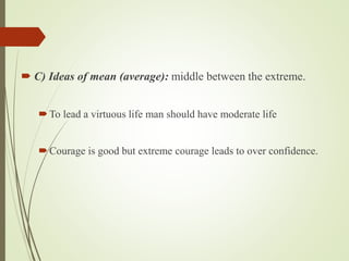  C) Ideas of mean (average): middle between the extreme.
To lead a virtuous life man should have moderate life
Courage is good but extreme courage leads to over confidence.
 