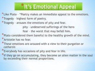*It’s Emotional Appeal
*Like Plato – “Poetry makes an immediate appeal to the emotions.
*Tragedy – highest form of poetry.
*Tragedy – arouses the emotions of pity and fear.
pity – undeserved sufferings of the hero
fear – the worst that may befall him.
*Plato considered them baneful to the healthy growth of the mind.
*Aristotle has no fear.
*These emotions are aroused with a view to their purgation or
catharsis
*Everybody has occasions of pity and fear in life.
*If they go on accumulating, they become an alien matter in the soul
by exceeding their normal proportions.
 