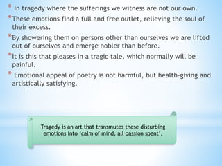 * In tragedy where the sufferings we witness are not our own.
*These emotions find a full and free outlet, relieving the soul of
their excess.
*By showering them on persons other than ourselves we are lifted
out of ourselves and emerge nobler than before.
*It is this that pleases in a tragic tale, which normally will be
painful.
* Emotional appeal of poetry is not harmful, but health-giving and
artistically satisfying.
Tragedy is an art that transmutes these disturbing
emotions into ‘calm of mind, all passion spent’.
 