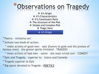 *
*Poetry – imitative art
*Imitate two kinds of action:
* noble actions of good men – epic [hymns to gods and the praises of
famous men] – the graver spirits imitated - TRAGEDY
* mean actions of bad men – satire – the most trivial sort – COMEDY
*Epic and Tragedy – superior to – Satire and Comedy
*Tragedy superior to Epic
*Big space devoted to Tragedy - POETICS
 It’s Origin
 It’s Characteristics
 It’s Constituent Parts
 The structure of the Plot
 Simple and Complex Plot
 Tragic Hero
 It’s Origin
 