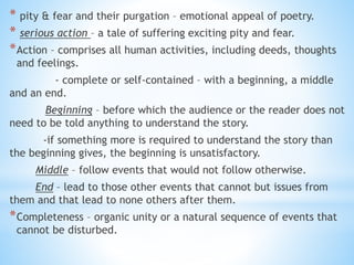 * pity & fear and their purgation – emotional appeal of poetry.
* serious action – a tale of suffering exciting pity and fear.
*Action – comprises all human activities, including deeds, thoughts
and feelings.
- complete or self-contained – with a beginning, a middle
and an end.
Beginning – before which the audience or the reader does not
need to be told anything to understand the story.
-if something more is required to understand the story than
the beginning gives, the beginning is unsatisfactory.
Middle – follow events that would not follow otherwise.
End – lead to those other events that cannot but issues from
them and that lead to none others after them.
*Completeness – organic unity or a natural sequence of events that
cannot be disturbed.
 