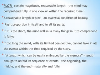 *PLOT: certain magnitude, reasonable length – the mind may
comprehend fully in one view or within the required time.
*A reasonable length or size – an essential condition of beauty.
* Right proportion in itself and in all its parts.
*If it is too short, the mind will miss many things in it to comprehend
it fully;
*If too long the mind, with its limited perspective, cannot take in all
the events within the time required by the story.
* “A length which can be easily embraced by the memory” – length
enough to unfold its sequence of events – the beginning, the
middle, and the end – naturally and fully.
 