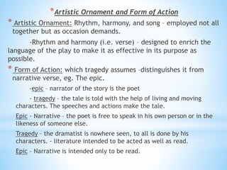 *Artistic Ornament and Form of Action
* Artistic Ornament: Rhythm, harmony, and song – employed not all
together but as occasion demands.
-Rhythm and harmony (i.e. verse) – designed to enrich the
language of the play to make it as effective in its purpose as
possible.
* Form of Action: which tragedy assumes –distinguishes it from
narrative verse, eg. The epic.
-epic – narrator of the story is the poet
- tragedy – the tale is told with the help of living and moving
characters. The speeches and actions make the tale.
Epic - Narrative – the poet is free to speak in his own person or in the
likeness of someone else.
Tragedy – the dramatist is nowhere seen, to all is done by his
characters. - literature intended to be acted as well as read.
Epic – Narrative is intended only to be read.
 