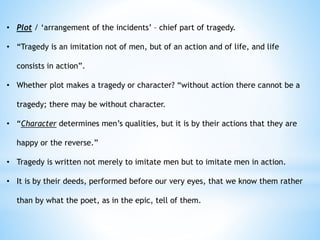 • Plot / ‘arrangement of the incidents’ – chief part of tragedy.
• “Tragedy is an imitation not of men, but of an action and of life, and life
consists in action”.
• Whether plot makes a tragedy or character? “without action there cannot be a
tragedy; there may be without character.
• “Character determines men’s qualities, but it is by their actions that they are
happy or the reverse.”
• Tragedy is written not merely to imitate men but to imitate men in action.
• It is by their deeds, performed before our very eyes, that we know them rather
than by what the poet, as in the epic, tell of them.
 