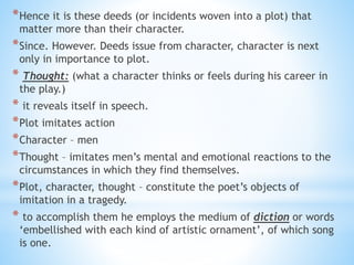 *Hence it is these deeds (or incidents woven into a plot) that
matter more than their character.
*Since. However. Deeds issue from character, character is next
only in importance to plot.
* Thought: (what a character thinks or feels during his career in
the play.)
* it reveals itself in speech.
*Plot imitates action
*Character – men
*Thought – imitates men’s mental and emotional reactions to the
circumstances in which they find themselves.
*Plot, character, thought – constitute the poet’s objects of
imitation in a tragedy.
* to accomplish them he employs the medium of diction or words
‘embellished with each kind of artistic ornament’, of which song
is one.
 