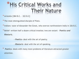 *
*Aristotle [384 B.C. – 322 B.C]
*The most distinguished disciple of Plato.
*Indians- tutor of Alexander the Great, who overran northwestern India in 326 B.C.
*Belief- written half a dozen critical treatise; two are extant – Poetics and
Rhetoric.
- Poetics- deal with the art of poetry.
- Rhetoric- deal with the art of speaking.
* Poetics- deals with many more problems of literature-attracted greater
attention.
 