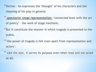 *Diction – he expresses the ‘thought’ of his characters and the
meaning of his play in general.
* spectacle/ stage representation: ‘connected least with the art
of poetry’ – the work of stage mechanic.
*But it constitute the manner in which tragedy is presented to the
public.
*‘the power of tragedy is felt even apart from representation and
actors’.
* Like the epic, it serves its purpose even when read and not acted
at all.
 