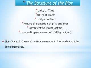 *The Structure of the Plot
*Unity of Time
*Unity of Place
*Unity of Action
*Arouse the emotion of pity and fear
*Complication [rising action]
*Unravelling/denouemnet [falling action]
 Plot – ‘the soul of tragedy’ – artistic arrangement of its incident is of the
prime importance.
 