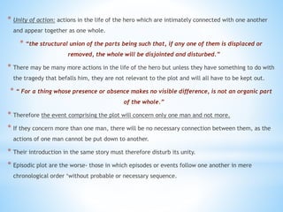 * Unity of action: actions in the life of the hero which are intimately connected with one another
and appear together as one whole.
* “the structural union of the parts being such that, if any one of them is displaced or
removed, the whole will be disjointed and disturbed.”
* There may be many more actions in the life of the hero but unless they have something to do with
the tragedy that befalls him, they are not relevant to the plot and will all have to be kept out.
* “ For a thing whose presence or absence makes no visible difference, is not an organic part
of the whole.”
* Therefore the event comprising the plot will concern only one man and not more.
* If they concern more than one man, there will be no necessary connection between them, as the
actions of one man cannot be put down to another.
* Their introduction in the same story must therefore disturb its unity.
* Episodic plot are the worse- those in which episodes or events follow one another in mere
chronological order ‘without probable or necessary sequence.
 