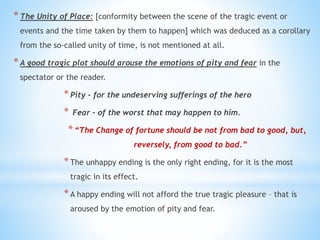 *The Unity of Place: [conformity between the scene of the tragic event or
events and the time taken by them to happen] which was deduced as a corollary
from the so-called unity of time, is not mentioned at all.
*A good tragic plot should arouse the emotions of pity and fear in the
spectator or the reader.
*Pity – for the undeserving sufferings of the hero
* Fear – of the worst that may happen to him.
*“The Change of fortune should be not from bad to good, but,
reversely, from good to bad.”
*The unhappy ending is the only right ending, for it is the most
tragic in its effect.
*A happy ending will not afford the true tragic pleasure – that is
aroused by the emotion of pity and fear.
 
