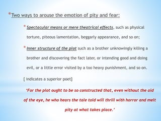 *Two ways to arouse the emotion of pity and fear:
*Spectacular means or mere theatrical effects, such as physical
torture, piteous lamentation, beggarly appearance, and so on;
*Inner structure of the plot such as a brother unknowingly killing a
brother and discovering the fact later, or intending good and doing
evil, or a little error visited by a too heavy punishment, and so on.
[ indicates a superior poet]
‘For the plot ought to be so constructed that, even without the aid
of the eye, he who hears the tale told will thrill with horror and melt
pity at what takes place.’
 
